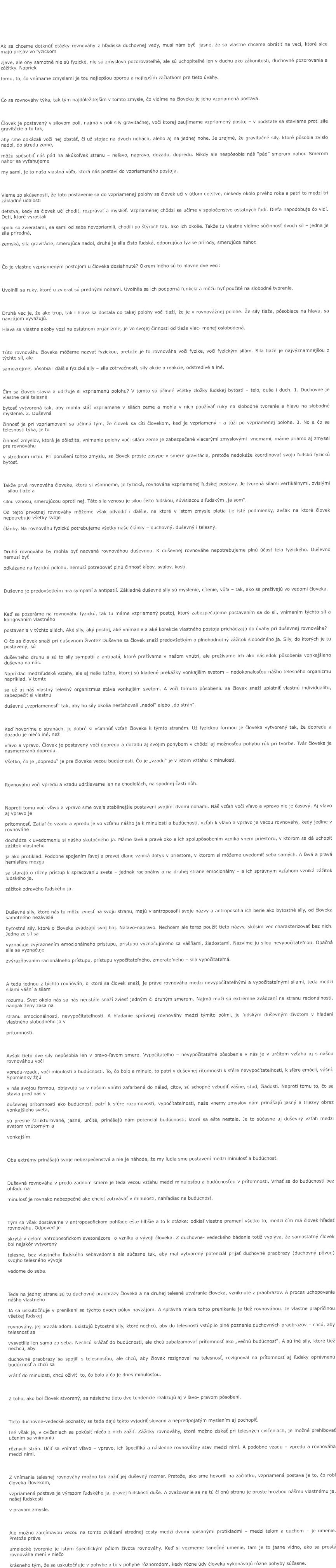 Ak sa chceme dotknúť otázky rovnováhy z hľadiska duchovnej vedy, musí nám byť  jasné, že sa vlastne chceme obrátiť na veci, ktoré síce majú prejav vo fyzickom  zjave, ale ony samotné nie sú fyzické, nie sú zmyslovo pozorovateľné, ale sú uchopiteľné len v duchu ako zákonitosti, duchovné pozorovania a zážitky. Napriek  tomu, to, čo vnímame zmyslami je tou najlepšou oporou a najlepším začiatkom pre tieto úvahy.   Čo sa rovnováhy týka, tak tým najdôležitejším v tomto zmysle, čo vidíme na človeku je jeho vzpriamená postava.  Človek je postavený v silovom poli, najmä v poli sily gravitačnej, voči ktorej zaujímame vzpriamený postoj – v podstate sa staviame proti sile gravitácie a to tak,  aby sme dokázali voči nej obstáť, či už stojac na dvoch nohách, alebo aj na jednej nohe. Je zrejmé, že gravitačné sily, ktoré pôsobia zvislo nadol, do stredu zeme,  môžu spôsobiť náš pád na akúkoľvek stranu – naľavo, napravo, dozadu, dopredu. Nikdy ale nespôsobia náš “pád” smerom nahor. Smerom nahor sa vyťahujeme  my sami, je to naša vlastná vôľa, ktorá nás postaví do vzpriameného postoja.  Vieme zo skúsenosti, že toto postavenie sa do vzpriamenej polohy sa človek učí v útlom detstve, niekedy okolo prvého roka a patrí to medzi tri základné udalosti  detstva, kedy sa človek učí chodiť, rozprávať a myslieť. Vzpriamenej chôdzi sa učíme v spoločenstve ostatných ľudí. Dieťa napodobuje čo vidí. Deti, ktoré vyrastali  spolu so zvieratami, sa sami od seba nevzpriamili, chodili po štyroch tak, ako ich okolie. Takže tu vlastne vidíme súčinnosť dvoch síl – jedna je sila prírodná,  zemská, sila gravitácie, smerujúca nadol, druhá je sila čisto ľudská, odporujúca fyzike prírody, smerujúca nahor.  Čo je vlastne vzpriameným postojom u človeka dosiahnuté? Okrem iného sú to hlavne dve veci:  Uvoľnili sa ruky, ktoré u zvierat sú prednými nohami. Uvoľnila sa ich podporná funkcia a môžu byť použité na slobodné tvorenie.  Druhá vec je, že ako trup, tak i hlava sa dostala do takej polohy voči tiaži, že je v rovnovážnej polohe. Že sily tiaže, pôsobiace na hlavu, sa navzájom vyvažujú.  Hlava sa vlastne akoby vozí na ostatnom organizme, je vo svojej činnosti od tiaže viac- menej oslobodená.  Túto rovnováhu človeka môžeme nazvať fyzickou, pretože je to rovnováha voči fyzike, voči fyzickým silám. Sila tiaže je najvýznamnejšou z týchto síl, ale  samozrejme, pôsobia i ďalšie fyzické sily – sila zotrvačnosti, sily akcie a reakcie, odstredivé a iné.  Čim sa človek stavia a udržuje si vzpriamenú polohu? V tomto sú účinné všetky zložky ľudskej bytosti – telo, duša i duch. 1. Duchovne je vlastne celá telesná  bytosť vytvorená tak, aby mohla stáť vzpriamene v silách zeme a mohla v nich používať ruky na slobodné tvorenie a hlavu na slobodné myslenie. 2. Duševná  činnosť je pri vzpriamovaní sa účinná tým, že človek sa cíti človekom, keď je vzpriamený - a túži po vzpriamenej polohe. 3. No a čo sa telesnosti týka, je tu  činnosť zmyslov, ktorá je dôležitá, vnímanie polohy voči silám zeme je zabezpečené viacerými zmyslovými  vnemami, máme priamo aj zmysel pre rovnováhu  v strednom uchu. Pri porušení tohto zmyslu, sa človek proste zosype v smere gravitácie, pretože nedokáže koordinovať svoju ľudskú fyzickú bytosť.  Takže prvá rovnováha človeka, ktorú si všimneme, je fyzická, rovnováha vzpriamenej ľudskej postavy. Je tvorená silami vertikálnymi, zvislými – silou tiaže a  silou vznosu, smerujúcou oproti nej. Táto sila vznosu je silou čisto ľudskou, súvisiacou s ľudským „ja som“. Od tejto prvotnej rovnováhy môžeme však odvodiť i ďalšie, na ktoré v istom zmysle platia tie isté podmienky, avšak na ktoré človek nepotrebuje všetky svoje  články. Na rovnováhu fyzickú potrebujeme všetky naše články – duchovný, duševný i telesný.  Druhá rovnováha by mohla byť nazvaná rovnováhou duševnou. K duševnej rovnováhe nepotrebujeme plnú účasť tela fyzického. Duševno nemusí byť  odkázané na fyzickú polohu, nemusí potrebovať plnú činnosť kĺbov, svalov, kostí.  Duševno je predovšetkým hra sympatií a antipatií. Základné duševné sily sú myslenie, cítenie, vôľa – tak, ako sa prežívajú vo vedomí človeka.  Keď sa pozeráme na rovnováhu fyzickú, tak tu máme vzpriamený postoj, ktorý zabezpečujeme postavením sa do síl, vnímaním týchto síl a korigovaním vlastného  postavenia v týchto silách. Aké sily, aký postoj, aké vnímanie a aké korekcie vlastného postoja prichádzajú do úvahy pri duševnej rovnováhe? O čo sa človek snaží pri duševnom živote? Duševne sa človek snaží predovšetkým o plnohodnotný zážitok slobodného ja. Sily, do ktorých je tu postavený, sú duševného druhu a sú to sily sympatií a antipatií, ktoré prežívame v našom vnútri, ale prežívame ich ako následok pôsobenia vonkajšieho duševna na nás.  Napríklad medziľudské vzťahy, ale aj naša túžba, ktorej sú kladené prekážky vonkajším svetom – nedokonalosťou nášho telesného organizmu napríklad. V tomto sa už aj náš vlastný telesný organizmus stáva vonkajším svetom. A voči tomuto pôsobeniu sa človek snaží uplatniť vlastnú individualitu, zabezpečiť si vlastnú  duševnú „vzpriamenosť“ tak, aby ho sily okolia nesťahovali „nadol“ alebo „do strán“.  Keď hovoríme o stranách, je dobré si všimnúť vzťah človeka k týmto stranám. Už fyzickou formou je človeka vytvorený tak, že dopredu a dozadu je niečo iné, než  vľavo a vpravo. Človek je postavený voči dopredu a dozadu aj svojim pohybom v chôdzi aj možnosťou pohybu rúk pri tvorbe. Tvár človeka je nasmerovaná dopredu.  Všetko, čo je „dopredu“ je pre človeka vecou budúcnosti. Čo je „vzadu“ je v istom vzťahu k minulosti.  Rovnováhu voči vpredu a vzadu udržiavame len na chodidlách, na spodnej časti nôh.  Naproti tomu voči vľavo a vpravo sme oveľa stabilnejšie postavení svojimi dvomi nohami. Náš vzťah voči vľavo a vpravo nie je časový. Aj vľavo aj vpravo je  prítomnosť. Zatiaľ čo vzadu a vpredu je vo vzťahu nášho ja k minulosti a budúcnosti, vzťah k vľavo a vpravo je vecou rovnováhy, kedy jedine v rovnováhe  dochádza k uvedomeniu si nášho skutočného ja. Máme ľavé a pravé oko a ich spolupôsobením vzniká vnem priestoru, v ktorom sa dá uchopiť zážitok vlastného  ja ako protiklad. Podobne spojením ľavej a pravej dlane vzniká dotyk v priestore, v ktorom si môžeme uvedomiť seba samých. A ľavá a pravá hemisféra mozgu  sa starajú o rôzny prístup k spracovaniu sveta – jednak racionálny a na druhej strane emocionálny – a ich správnym vzťahom vzniká zážitok ľudského ja,  zážitok zdravého ľudského ja.  Duševné sily, ktoré nás tu môžu zviesť na svoju stranu, majú v antroposofii svoje názvy a antroposofia ich berie ako bytostné sily, od človeka samotného nezávislé  bytostné sily, ktoré o človeka zvádzajú svoj boj. Naľavo-napravo. Nechcem ale teraz použiť tieto názvy, skôsim vec charakterizovať bez nich. Jedna zo síl sa  vyznačuje zvýraznením emocionálneho prístupu, prístupu vyznačujúceho sa vášňami, žiadosťami. Nazvime ju silou nevypočítateľnou. Opačná sila sa vyznačuje  zvýrazňovaním racionálneho prístupu, prístupu vypočítateľného, zmerateľného – sila vypočítateľná.  A teda jednou z týchto rovnováh, o ktoré sa človek snaží, je práve rovnováha medzi nevypočítateľnými a vypočítateľnými silami, teda medzi silami vášní a silami  rozumu. Svet okolo nás sa nás neustále snaží zviesť jedným či druhým smerom. Najmä muži sú extrémne zvádzaní na stranu racionálnosti, naopak ženy zasa na  stranu emocionálnosti, nevypočítateľnosti. A hľadanie správnej rovnováhy medzi týmito pólmi, je ľudským duševným životom v hľadaní vlastného slobodného ja v  prítomnosti.  Avšak tieto dve sily nepôsobia len v pravo-ľavom smere. Vypočítateľno – nevypočítateľné pôsobenie v nás je v určitom vzťahu aj s našou rovnováhou voči  vpredu-vzadu, voči minulosti a budúcnosti. To, čo bolo a minulo, to patrí v duševnej rítomnosti k sfére nevypočítateľnosti, k sfére emócií, vášní. Spomienky žijú  v nás svojou formou, objavujú sa v našom vnútri zafarbené do nálad, citov, sú schopné vzbudiť vášne, stud, žiadosti. Naproti tomu to, čo sa stavia pred nás v  duševnej prítomnosti ako budúcnosť, patrí k sfére rozumovosti, vypočítateľnosti, naše vnemy zmyslov nám prinášajú jasný a triezvy obraz vonkajšieho sveta,  sú presne štrukturované, jasné, určité, prinášajú nám potenciál budúcnosti, ktorá sa ešte nestala. Je to súčasne aj duševný vzťah medzi svetom vnútorným a  vonkajším.  Oba extrémy prinášajú svoje nebezpečenstvá a nie je náhoda, že my ľudia sme postavení medzi minulosť a budúcnosť.  Duševná rovnováha v predo-zadnom smere je teda vecou vzťahu medzi minulosťou a budúcnosťou v prítomnosti. Vrhať sa do budúcnosti bez ohľadu na  minulosť je rovnako nebezpečné ako chcieť zotrvávať v minulosti, nahľadiac na budúcnosť.  Tým sa však dostávame v antroposofickom pohľade ešte hlbšie a to k otázke: odkiaľ vlastne pramení všetko to, medzi čím má človek hľadať rovnováhu. Odpoveď je  skrytá v celom antroposofickom svetonázore  o vzniku a vývoji človeka. Z duchovne- vedeckého bádania totiž vyplýva, že samostatný človek bol najskôr vytvorený  telesne, bez vlastného ľudského sebavedomia ale súčasne tak, aby mal vytvorený potenciál prijať duchovné praobrazy (duchovný pôvod) svojho telesného vývoja  vedome do seba.  Teda na jednej strane sú tu duchovné praobrazy človeka a na druhej telesné utváranie človeka, vzniknuté z praobrazov. A proces uchopovania nášho vlastného  JA sa uskutočňuje v prenikaní sa týchto dvoch pólov navzájom. A správna miera tohto prenikania je tiež rovnováhou. Je vlastne prapríčinou všetkej ľudskej  rovnováhy, jej prazákladom. Existujú bytostné sily, ktoré nechcú, aby do telesnosti vstúpilo plné poznanie duchovných praobrazov – chcú, aby telesnosť sa  vysvetlila len sama zo seba. Nechcú kráčať do budúcnosti, ale chcú zabalzamovať prítomnosť ako „večnú budúcnosť“. A sú iné sily, ktoré tiež nechcú, aby  duchovné praobrazy sa spojili s telesnosťou, ale chcú, aby človek rezignoval na telesnosť, rezignoval na prítomnosť aj ľudsky oprávnenú budúcnosť a chcú sa  vrátiť do minulosti, chcú oživiť  to, čo bolo a čo je dnes minulosťou.  Z toho, ako bol človek stvorený, sa následne tieto dve tendencie realizujú aj v ľavo- pravom pôsobení.  Tieto duchovne-vedecké poznatky sa teda dajú takto vyjadriť slovami a nepredpojatým myslením aj pochopiť. Iné však je, v cvičeniach sa pokúsiť niečo z nich zažiť. Zážitky rovnováhy, ktoré možno získať pri telesných cvičeniach, je možné prehlbovať učením sa vnímaniu  rôznych strán. Učiť sa vnímať vľavo – vpravo, ich špecifiká a následne rovnovážny stav medzi nimi. A podobne vzadu – vpredu a rovnováha medzi nimi.  Z vnímania telesnej rovnováhy možno tak zažiť jej duševný rozmer. Pretože, ako sme hovorili na začiatku, vzpriamená postava je to, čo robí človeka človekom,  vzpriamená postava je výrazom ľudského ja, pravej ľudskosti duše. A zvažovanie sa na tú či onú stranu je proste hrozbou nášmu vlastnému ja, našej ľudskosti  v pravom zmysle.  Ale možno zaujímavou vecou na tomto zvládaní strednej cesty medzi dvomi opísanými protikladmi – medzi telom a duchom – je umenie. Pretože práve  umelecké tvorenie je istým špecifickým pólom života rovnováhy. Keď si vezmeme tanečné umenie, tam je to jasne vidno, ako sa prostá rovnováha mení v niečo  krásneho tým, že sa uskutočňuje v pohybe a to v pohybe rôznorodom, kedy rôzne údy človeka vykonávajú rôzne pohyby súčasne.