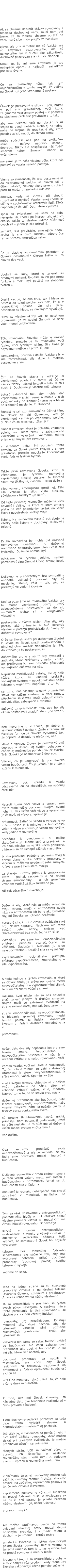 Ak sa chceme dotknúť otázky rovnováhy z hľadiska duchovnej vedy, musí nám byť  jasné, že sa vlastne chceme obrátiť na veci, ktoré síce majú prejav vo fyzickom  zjave, ale ony samotné nie sú fyzické, nie sú zmyslovo pozorovateľné, ale sú uchopiteľné len v duchu ako zákonitosti, duchovné pozorovania a zážitky. Napriek  tomu, to, čo vnímame zmyslami je tou najlepšou oporou a najlepším začiatkom pre tieto úvahy.   Čo sa rovnováhy týka, tak tým najdôležitejším v tomto zmysle, čo vidíme na človeku je jeho vzpriamená postava.  Človek je postavený v silovom poli, najmä v poli sily gravitačnej, voči ktorej zaujímame vzpriamený postoj – v podstate sa staviame proti sile gravitácie a to tak,  aby sme dokázali voči nej obstáť, či už stojac na dvoch nohách, alebo aj na jednej nohe. Je zrejmé, že gravitačné sily, ktoré pôsobia zvislo nadol, do stredu zeme,  môžu spôsobiť náš pád na akúkoľvek stranu – naľavo, napravo, dozadu, dopredu. Nikdy ale nespôsobia náš “pád” smerom nahor. Smerom nahor sa vyťahujeme  my sami, je to naša vlastná vôľa, ktorá nás postaví do vzpriameného postoja.  Vieme zo skúsenosti, že toto postavenie sa do vzpriamenej polohy sa človek učí v útlom detstve, niekedy okolo prvého roka a patrí to medzi tri základné udalosti  detstva, kedy sa človek učí chodiť, rozprávať a myslieť. Vzpriamenej chôdzi sa učíme v spoločenstve ostatných ľudí. Dieťa napodobuje čo vidí. Deti, ktoré vyrastali  spolu so zvieratami, sa sami od seba nevzpriamili, chodili po štyroch tak, ako ich okolie. Takže tu vlastne vidíme súčinnosť dvoch síl – jedna je sila prírodná,  zemská, sila gravitácie, smerujúca nadol, druhá je sila čisto ľudská, odporujúca fyzike prírody, smerujúca nahor.  Čo je vlastne vzpriameným postojom u človeka dosiahnuté? Okrem iného sú to hlavne dve veci:  Uvoľnili sa ruky, ktoré u zvierat sú prednými nohami. Uvoľnila sa ich podporná funkcia a môžu byť použité na slobodné tvorenie.  Druhá vec je, že ako trup, tak i hlava sa dostala do takej polohy voči tiaži, že je v rovnovážnej polohe. Že sily tiaže, pôsobiace na hlavu, sa navzájom vyvažujú.  Hlava sa vlastne akoby vozí na ostatnom organizme, je vo svojej činnosti od tiaže viac- menej oslobodená.  Túto rovnováhu človeka môžeme nazvať fyzickou, pretože je to rovnováha voči fyzike, voči fyzickým silám. Sila tiaže je najvýznamnejšou z týchto síl, ale  samozrejme, pôsobia i ďalšie fyzické sily – sila zotrvačnosti, sily akcie a reakcie, odstredivé a iné.  Čim sa človek stavia a udržuje si vzpriamenú polohu? V tomto sú účinné všetky zložky ľudskej bytosti – telo, duša i duch. 1. Duchovne je vlastne celá telesná  bytosť vytvorená tak, aby mohla stáť vzpriamene v silách zeme a mohla v nich používať ruky na slobodné tvorenie a hlavu na slobodné myslenie. 2. Duševná  činnosť je pri vzpriamovaní sa účinná tým, že človek sa cíti človekom, keď je vzpriamený - a túži po vzpriamenej polohe. 3. No a čo sa telesnosti týka, je tu  činnosť zmyslov, ktorá je dôležitá, vnímanie polohy voči silám zeme je zabezpečené viacerými zmyslovými  vnemami, máme priamo aj zmysel pre rovnováhu  v strednom uchu. Pri porušení tohto zmyslu, sa človek proste zosype v smere gravitácie, pretože nedokáže koordinovať svoju ľudskú fyzickú bytosť.  Takže prvá rovnováha človeka, ktorú si všimneme, je fyzická, rovnováha vzpriamenej ľudskej postavy. Je tvorená silami vertikálnymi, zvislými – silou tiaže a  silou vznosu, smerujúcou oproti nej. Táto sila vznosu je silou čisto ľudskou, súvisiacou s ľudským „ja som“. Od tejto prvotnej rovnováhy môžeme však odvodiť i ďalšie, na ktoré v istom zmysle platia tie isté podmienky, avšak na ktoré človek nepotrebuje všetky svoje  články. Na rovnováhu fyzickú potrebujeme všetky naše články – duchovný, duševný i telesný.  Druhá rovnováha by mohla byť nazvaná rovnováhou duševnou. K duševnej rovnováhe nepotrebujeme plnú účasť tela fyzického. Duševno nemusí byť  odkázané na fyzickú polohu, nemusí potrebovať plnú činnosť kĺbov, svalov, kostí.  Duševno je predovšetkým hra sympatií a antipatií. Základné duševné sily sú myslenie, cítenie, vôľa – tak, ako sa prežívajú vo vedomí človeka.  Keď sa pozeráme na rovnováhu fyzickú, tak tu máme vzpriamený postoj, ktorý zabezpečujeme postavením sa do síl, vnímaním týchto síl a korigovaním vlastného  postavenia v týchto silách. Aké sily, aký postoj, aké vnímanie a aké korekcie vlastného postoja prichádzajú do úvahy pri duševnej rovnováhe? O čo sa človek snaží pri duševnom živote? Duševne sa človek snaží predovšetkým o plnohodnotný zážitok slobodného ja. Sily, do ktorých je tu postavený, sú duševného druhu a sú to sily sympatií a antipatií, ktoré prežívame v našom vnútri, ale prežívame ich ako následok pôsobenia vonkajšieho duševna na nás.  Napríklad medziľudské vzťahy, ale aj naša túžba, ktorej sú kladené prekážky vonkajším svetom – nedokonalosťou nášho telesného organizmu napríklad. V tomto sa už aj náš vlastný telesný organizmus stáva vonkajším svetom. A voči tomuto pôsobeniu sa človek snaží uplatniť vlastnú individualitu, zabezpečiť si vlastnú  duševnú „vzpriamenosť“ tak, aby ho sily okolia nesťahovali „nadol“ alebo „do strán“.  Keď hovoríme o stranách, je dobré si všimnúť vzťah človeka k týmto stranám. Už fyzickou formou je človeka vytvorený tak, že dopredu a dozadu je niečo iné, než  vľavo a vpravo. Človek je postavený voči dopredu a dozadu aj svojim pohybom v chôdzi aj možnosťou pohybu rúk pri tvorbe. Tvár človeka je nasmerovaná dopredu.  Všetko, čo je „dopredu“ je pre človeka vecou budúcnosti. Čo je „vzadu“ je v istom vzťahu k minulosti.  Rovnováhu voči vpredu a vzadu udržiavame len na chodidlách, na spodnej časti nôh.  Naproti tomu voči vľavo a vpravo sme oveľa stabilnejšie postavení svojimi dvomi nohami. Náš vzťah voči vľavo a vpravo nie je časový. Aj vľavo aj vpravo je  prítomnosť. Zatiaľ čo vzadu a vpredu je vo vzťahu nášho ja k minulosti a budúcnosti, vzťah k vľavo a vpravo je vecou rovnováhy, kedy jedine v rovnováhe  dochádza k uvedomeniu si nášho skutočného ja. Máme ľavé a pravé oko a ich spolupôsobením vzniká vnem priestoru, v ktorom sa dá uchopiť zážitok vlastného  ja ako protiklad. Podobne spojením ľavej a pravej dlane vzniká dotyk v priestore, v ktorom si môžeme uvedomiť seba samých. A ľavá a pravá hemisféra mozgu  sa starajú o rôzny prístup k spracovaniu sveta – jednak racionálny a na druhej strane emocionálny – a ich správnym vzťahom vzniká zážitok ľudského ja,  zážitok zdravého ľudského ja.  Duševné sily, ktoré nás tu môžu zviesť na svoju stranu, majú v antroposofii svoje názvy a antroposofia ich berie ako bytostné sily, od človeka samotného nezávislé  bytostné sily, ktoré o človeka zvádzajú svoj boj. Naľavo-napravo. Nechcem ale teraz použiť tieto názvy, skôsim vec charakterizovať bez nich. Jedna zo síl sa  vyznačuje zvýraznením emocionálneho prístupu, prístupu vyznačujúceho sa vášňami, žiadosťami. Nazvime ju silou nevypočítateľnou. Opačná sila sa vyznačuje  zvýrazňovaním racionálneho prístupu, prístupu vypočítateľného, zmerateľného – sila vypočítateľná.  A teda jednou z týchto rovnováh, o ktoré sa človek snaží, je práve rovnováha medzi nevypočítateľnými a vypočítateľnými silami, teda medzi silami vášní a silami  rozumu. Svet okolo nás sa nás neustále snaží zviesť jedným či druhým smerom. Najmä muži sú extrémne zvádzaní na stranu racionálnosti, naopak ženy zasa na  stranu emocionálnosti, nevypočítateľnosti. A hľadanie správnej rovnováhy medzi týmito pólmi, je ľudským duševným životom v hľadaní vlastného slobodného ja v  prítomnosti.  Avšak tieto dve sily nepôsobia len v pravo-ľavom smere. Vypočítateľno – nevypočítateľné pôsobenie v nás je v určitom vzťahu aj s našou rovnováhou voči  vpredu-vzadu, voči minulosti a budúcnosti. To, čo bolo a minulo, to patrí v duševnej rítomnosti k sfére nevypočítateľnosti, k sfére emócií, vášní. Spomienky žijú  v nás svojou formou, objavujú sa v našom vnútri zafarbené do nálad, citov, sú schopné vzbudiť vášne, stud, žiadosti. Naproti tomu to, čo sa stavia pred nás v  duševnej prítomnosti ako budúcnosť, patrí k sfére rozumovosti, vypočítateľnosti, naše vnemy zmyslov nám prinášajú jasný a triezvy obraz vonkajšieho sveta,  sú presne štrukturované, jasné, určité, prinášajú nám potenciál budúcnosti, ktorá sa ešte nestala. Je to súčasne aj duševný vzťah medzi svetom vnútorným a  vonkajším.  Oba extrémy prinášajú svoje nebezpečenstvá a nie je náhoda, že my ľudia sme postavení medzi minulosť a budúcnosť.  Duševná rovnováha v predo-zadnom smere je teda vecou vzťahu medzi minulosťou a budúcnosťou v prítomnosti. Vrhať sa do budúcnosti bez ohľadu na  minulosť je rovnako nebezpečné ako chcieť zotrvávať v minulosti, nahľadiac na budúcnosť.  Tým sa však dostávame v antroposofickom pohľade ešte hlbšie a to k otázke: odkiaľ vlastne pramení všetko to, medzi čím má človek hľadať rovnováhu. Odpoveď je  skrytá v celom antroposofickom svetonázore  o vzniku a vývoji človeka. Z duchovne- vedeckého bádania totiž vyplýva, že samostatný človek bol najskôr vytvorený  telesne, bez vlastného ľudského sebavedomia ale súčasne tak, aby mal vytvorený potenciál prijať duchovné praobrazy (duchovný pôvod) svojho telesného vývoja  vedome do seba.  Teda na jednej strane sú tu duchovné praobrazy človeka a na druhej telesné utváranie človeka, vzniknuté z praobrazov. A proces uchopovania nášho vlastného  JA sa uskutočňuje v prenikaní sa týchto dvoch pólov navzájom. A správna miera tohto prenikania je tiež rovnováhou. Je vlastne prapríčinou všetkej ľudskej  rovnováhy, jej prazákladom. Existujú bytostné sily, ktoré nechcú, aby do telesnosti vstúpilo plné poznanie duchovných praobrazov – chcú, aby telesnosť sa  vysvetlila len sama zo seba. Nechcú kráčať do budúcnosti, ale chcú zabalzamovať prítomnosť ako „večnú budúcnosť“. A sú iné sily, ktoré tiež nechcú, aby  duchovné praobrazy sa spojili s telesnosťou, ale chcú, aby človek rezignoval na telesnosť, rezignoval na prítomnosť aj ľudsky oprávnenú budúcnosť a chcú sa  vrátiť do minulosti, chcú oživiť  to, čo bolo a čo je dnes minulosťou.  Z toho, ako bol človek stvorený, sa následne tieto dve tendencie realizujú aj v ľavo- pravom pôsobení.  Tieto duchovne-vedecké poznatky sa teda dajú takto vyjadriť slovami a nepredpojatým myslením aj pochopiť. Iné však je, v cvičeniach sa pokúsiť niečo z nich zažiť. Zážitky rovnováhy, ktoré možno získať pri telesných cvičeniach, je možné prehlbovať učením sa vnímaniu  rôznych strán. Učiť sa vnímať vľavo – vpravo, ich špecifiká a následne rovnovážny stav medzi nimi. A podobne vzadu – vpredu a rovnováha medzi nimi.  Z vnímania telesnej rovnováhy možno tak zažiť jej duševný rozmer. Pretože, ako sme hovorili na začiatku, vzpriamená postava je to, čo robí človeka človekom,  vzpriamená postava je výrazom ľudského ja, pravej ľudskosti duše. A zvažovanie sa na tú či onú stranu je proste hrozbou nášmu vlastnému ja, našej ľudskosti  v pravom zmysle.  Ale možno zaujímavou vecou na tomto zvládaní strednej cesty medzi dvomi opísanými protikladmi – medzi telom a duchom – je umenie. Pretože práve  umelecké tvorenie je istým špecifickým pólom života rovnováhy. Keď si vezmeme tanečné umenie, tam je to jasne vidno, ako sa prostá rovnováha mení v niečo  krásneho tým, že sa uskutočňuje v pohybe a to v pohybe rôznorodom, kedy rôzne údy človeka vykonávajú rôzne pohyby súčasne.